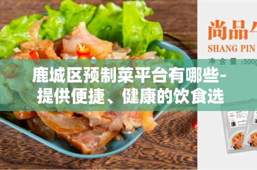 鹿城区预制菜平台有哪些- 提供便捷、健康的饮食选择