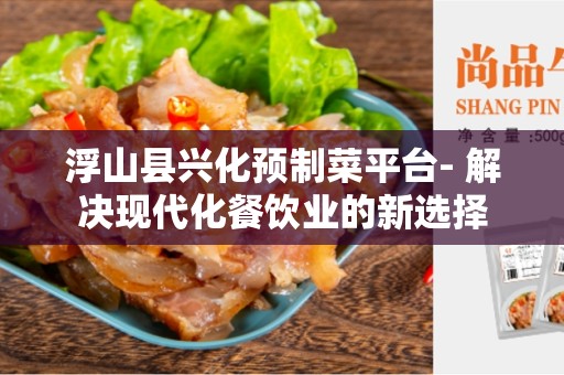 浮山县兴化预制菜平台- 解决现代化餐饮业的新选择