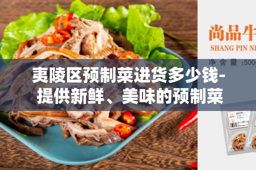 夷陵区预制菜进货多少钱- 提供新鲜、美味的预制菜