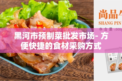 黑河市预制菜批发市场- 方便快捷的食材采购方式