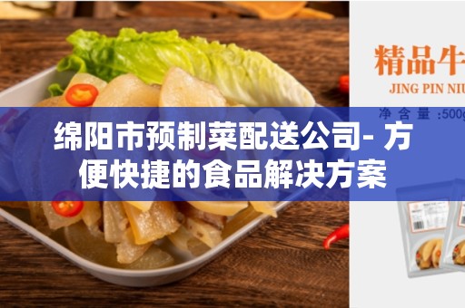 绵阳市预制菜配送公司- 方便快捷的食品解决方案