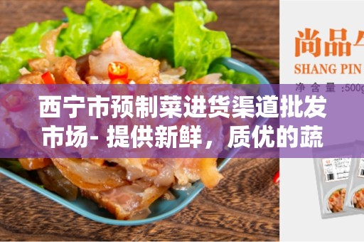 西宁市预制菜进货渠道批发市场- 提供新鲜，质优的蔬菜供应