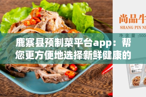 鹿寨县预制菜平台app：帮您更方便地选择新鲜健康的预制菜