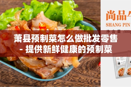 萧县预制菜怎么做批发零售- 提供新鲜健康的预制菜
