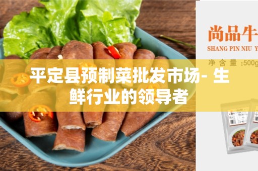 平定县预制菜批发市场- 生鲜行业的领导者