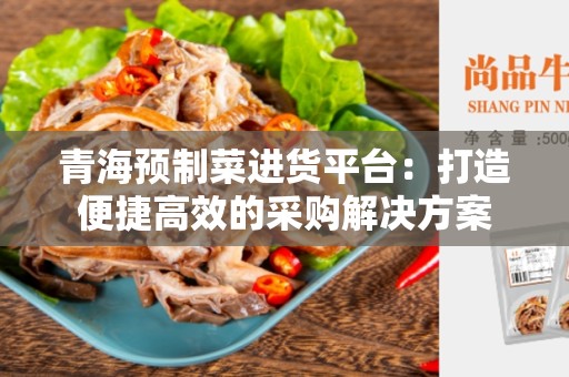 青海预制菜进货平台：打造便捷高效的采购解决方案