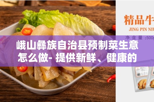 峨山彝族自治县预制菜生意怎么做- 提供新鲜、健康的预制菜服务