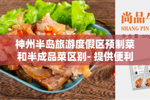 神州半岛旅游度假区预制菜和半成品菜区别- 提供便利的美食选择