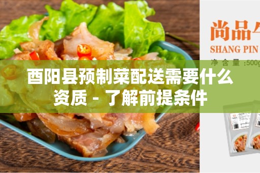 酉阳县预制菜配送需要什么资质 - 了解前提条件