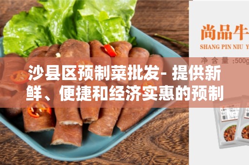 沙县区预制菜批发- 提供新鲜、便捷和经济实惠的预制菜品